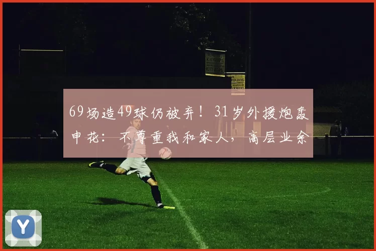 69场造49球仍被弃！31岁外援炮轰申花：不尊重我和家人，高层业余
