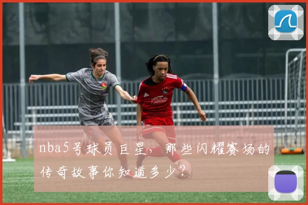nba5号球员巨星，那些闪耀赛场的传奇故事你知道多少？