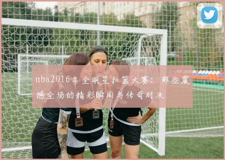 nba2016年全明星扣篮大赛：那些震撼全场的精彩瞬间与传奇对决