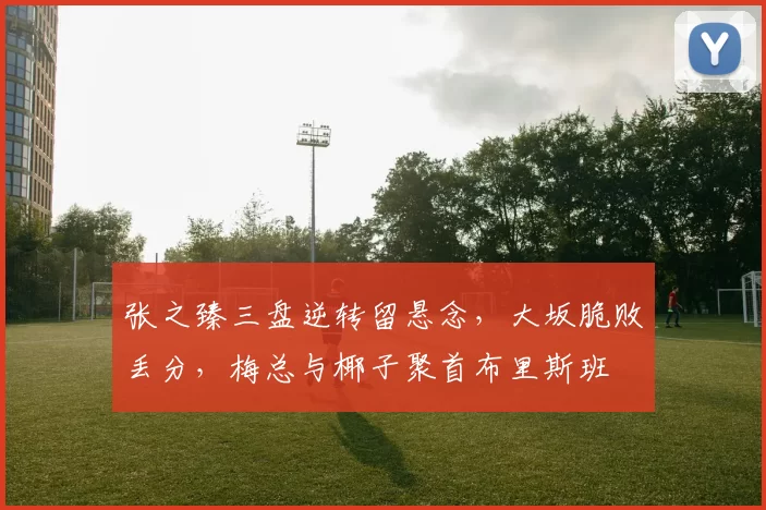 张之臻三盘逆转留悬念，大坂脆败丢分，梅总与椰子聚首布里斯班