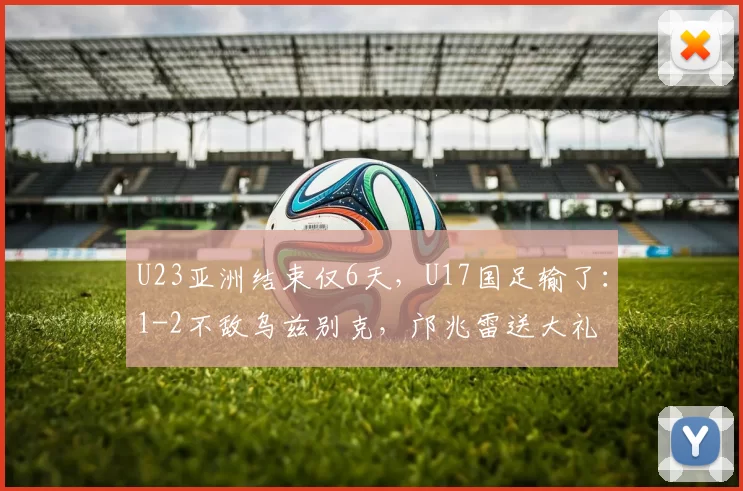 U23亚洲结束仅6天，U17国足输了：1-2不敌乌兹别克，邝兆雷送大礼