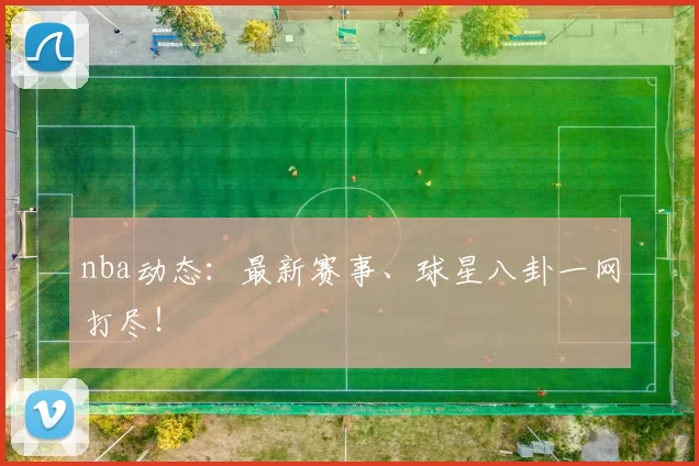 nba动态：最新赛事、球星八卦一网打尽！