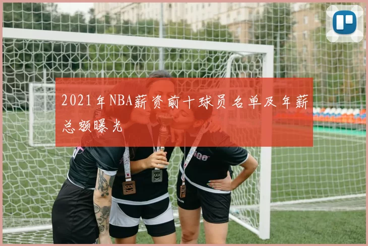 2021年NBA薪资前十球员名单及年薪总额曝光