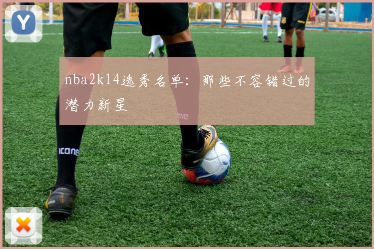 nba2k14选秀名单：那些不容错过的潜力新星