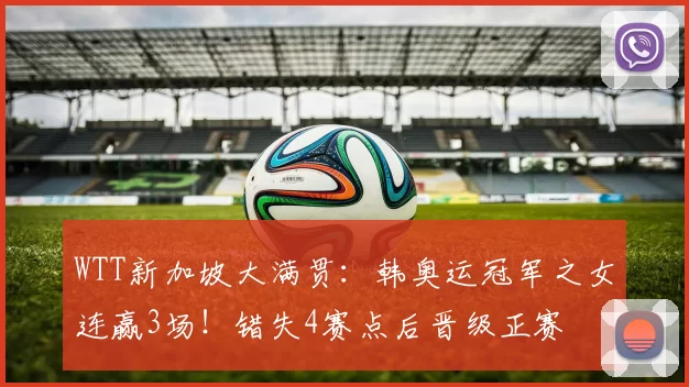 WTT新加坡大满贯：韩奥运冠军之女连赢3场！错失4赛点后晋级正赛