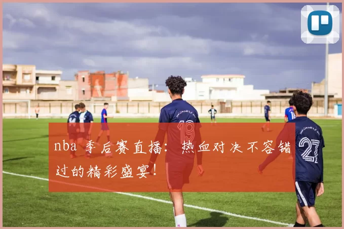 nba 季后赛直播：热血对决不容错过的精彩盛宴！