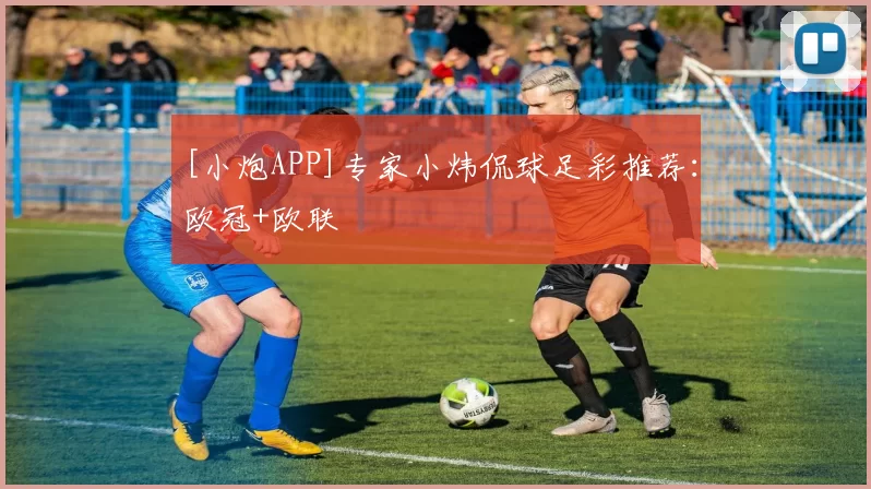 [小炮APP]专家小炜侃球足彩推荐：欧冠+欧联