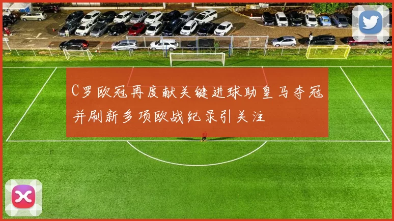 C罗欧冠再度献关键进球助皇马夺冠并刷新多项欧战纪录引关注