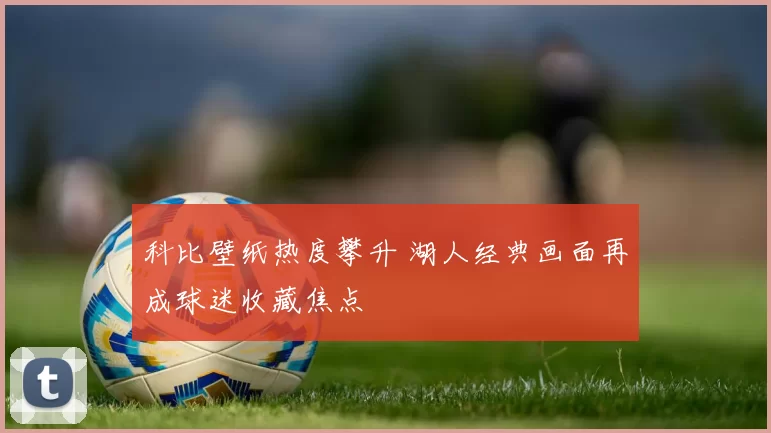 科比壁纸热度攀升 湖人经典画面再成球迷收藏焦点