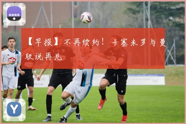 【早报】不再续约！卡塞米罗与曼联说再见