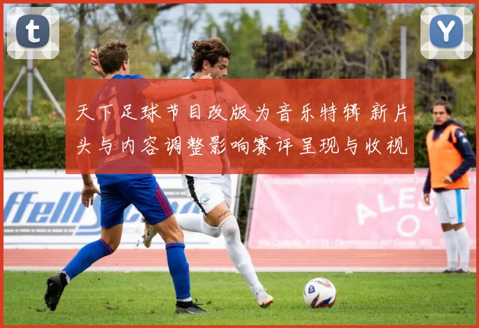 天下足球节目改版为音乐特辑 新片头与内容调整影响赛评呈现与收视预期