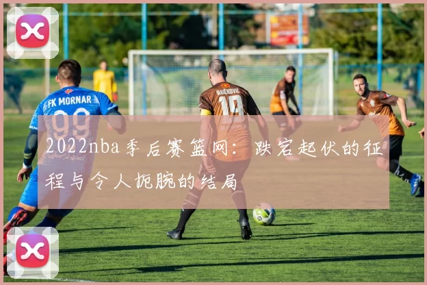 2022nba季后赛篮网：跌宕起伏的征程与令人扼腕的结局