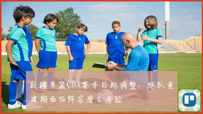 新疆男篮CBA赛季目标调整，球队重建期面临阵容磨合考验