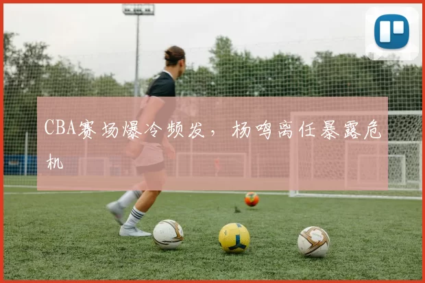 CBA赛场爆冷频发，杨鸣离任暴露危机