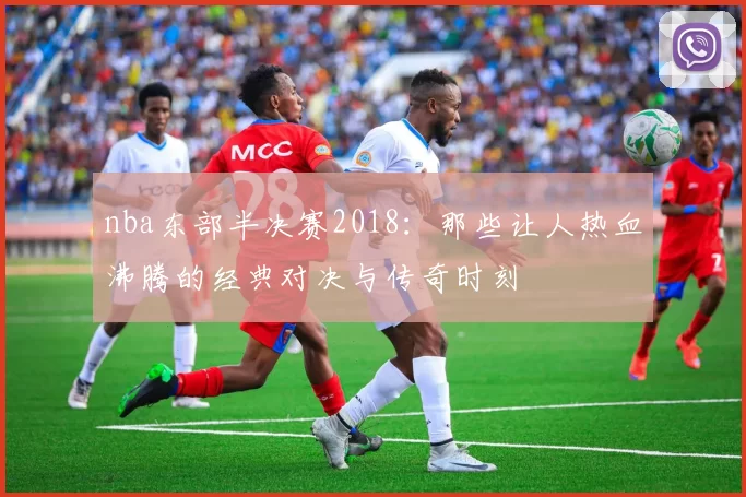 nba东部半决赛2018：那些让人热血沸腾的经典对决与传奇时刻