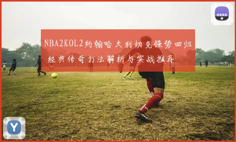 NBA2KOL2约翰哈夫利切克强势回归 经典传奇打法解析与实战推荐