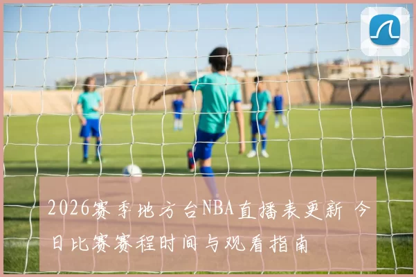 2026赛季地方台NBA直播表更新 今日比赛赛程时间与观看指南