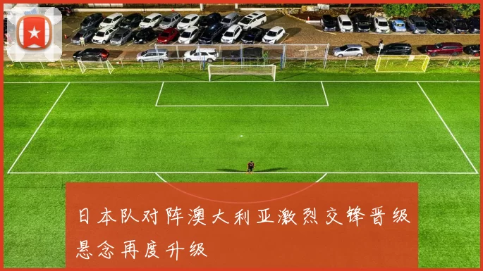 日本队对阵澳大利亚激烈交锋晋级悬念再度升级