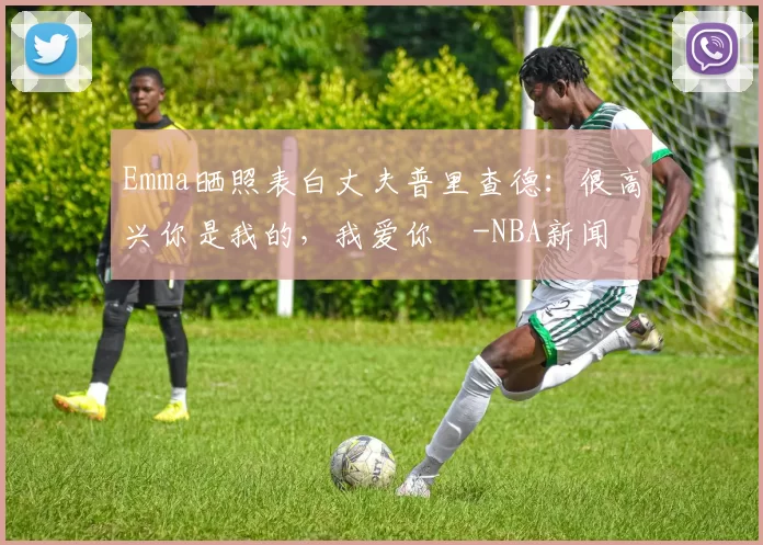 Emma晒照表白丈夫普里查德：很高兴你是我的，我爱你️-NBA新闻