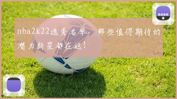 nba2k22选秀名单，那些值得期待的潜力新星都在这！