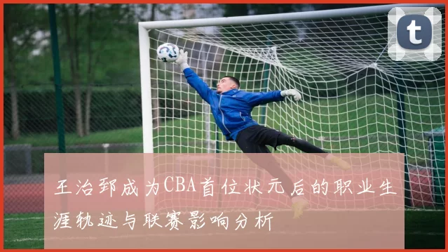 王治郅成为CBA首位状元后的职业生涯轨迹与联赛影响分析
