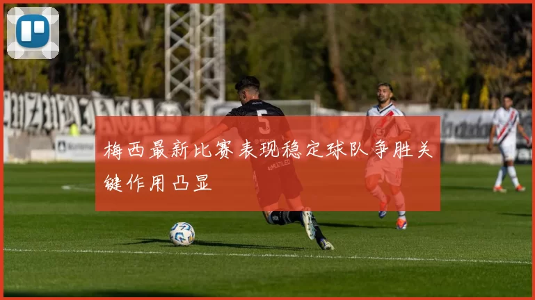 梅西最新比赛表现稳定球队争胜关键作用凸显