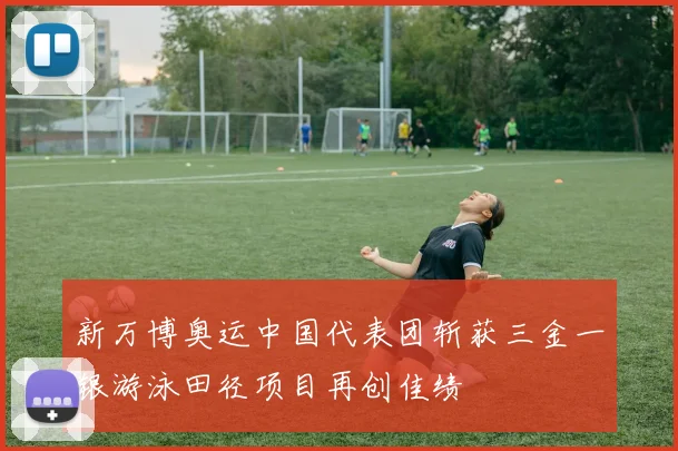 新万博奥运中国代表团斩获三金一银游泳田径项目再创佳绩